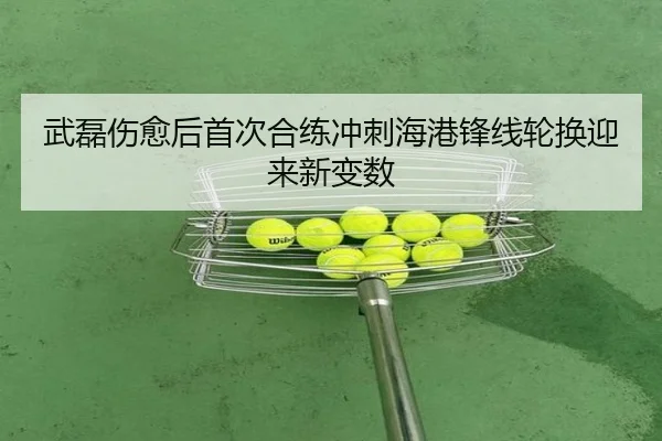 武磊伤愈后首次合练冲刺海港锋线轮换迎来新变数